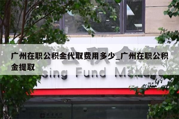 广州在职公积金代取费用多少_广州在职公积金提取